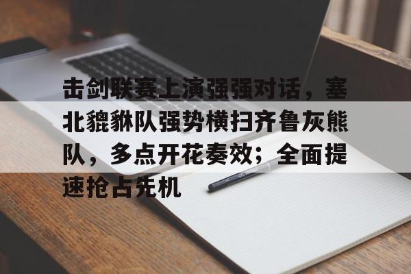 kaiyun-包含击剑联赛上演强强对话，塞北貔貅队强势横扫齐鲁灰熊队，多点开花奏效；全面提速抢占先机的词条