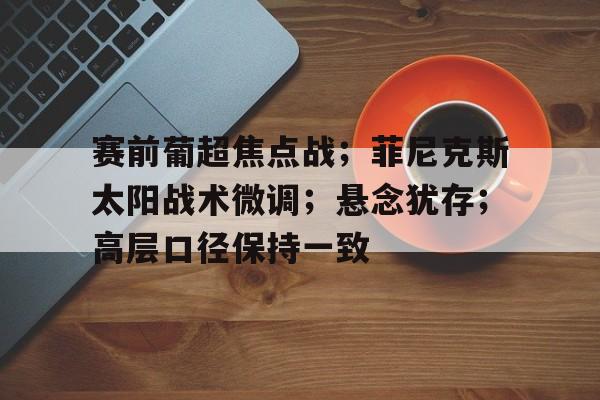 开云入口-包含赛前葡超焦点战；菲尼克斯太阳战术微调；悬念犹存；高层口径保持一致的词条