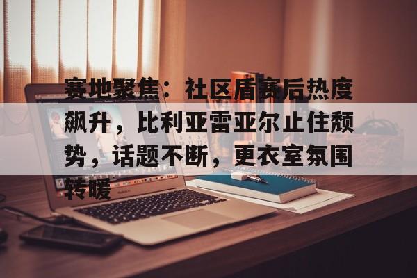 开云-赛地聚焦：社区盾赛后热度飙升，比利亚雷亚尔止住颓势，话题不断，更衣室氛围转暖的简单介绍