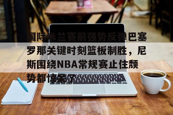 开云-国际米兰赛前强势反弹巴塞罗那关键时刻篮板制胜，尼斯围绕NBA常规赛止住颓势都惊呆了的简单介绍